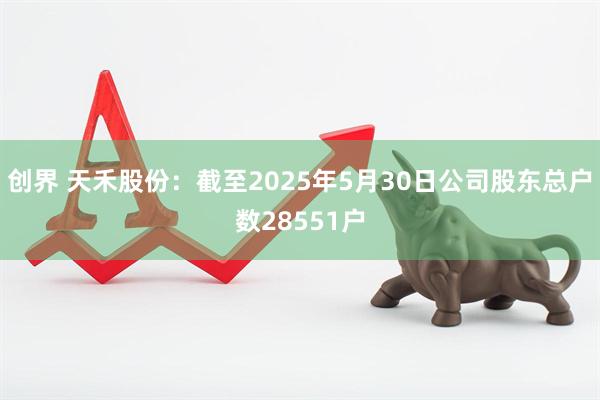 创界 天禾股份：截至2025年5月30日公司股东总户数28551户