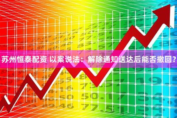 苏州恒泰配资 以案说法：解除通知送达后能否撤回？