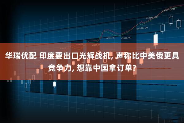 华瑞优配 印度要出口光辉战机, 声称比中美俄更具竞争力, 想靠中国拿订单?