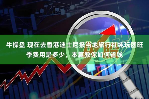 牛操盘 现在去香港迪士尼报当地旅行社纯玩团旺季费用是多少，本篇教你如何省钱