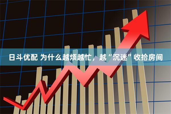 日斗优配 为什么越烦越忙，越“沉迷”收拾房间
