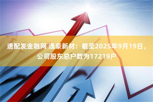 速配发金融网 逸豪新材：截至2025年9月19日，公司股东总户数为17219户