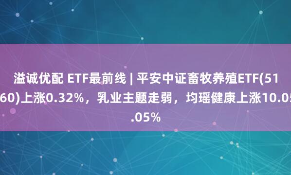 溢诚优配 ETF最前线 | 平安中证畜牧养殖ETF(516760)上涨0.32%，乳业主题走弱，均瑶健康上涨10.05%