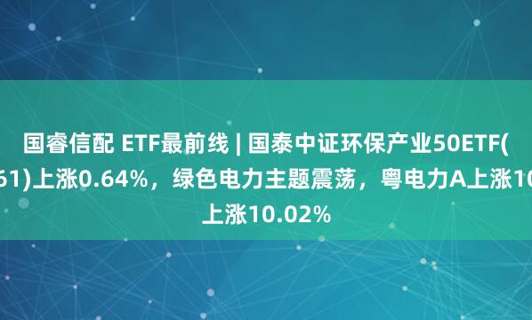 国睿信配 ETF最前线 | 国泰中证环保产业50ETF(159861)上涨0.64%，绿色电力主题震荡，粤电力A上涨10.02%