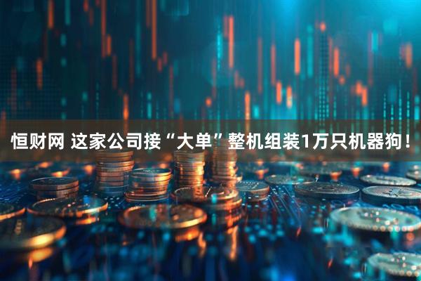 恒财网 这家公司接“大单”整机组装1万只机器狗！