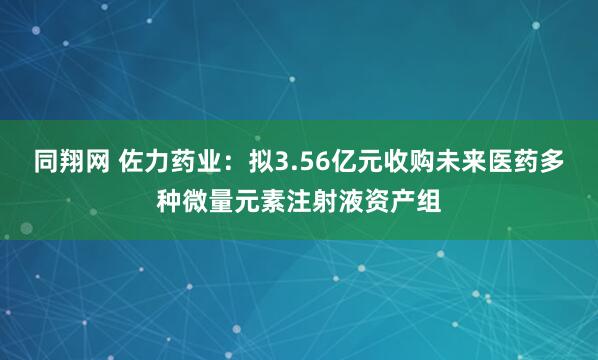 同翔网 佐力药业：拟3.56亿元收购未来医药多种微量元素注射液资产组